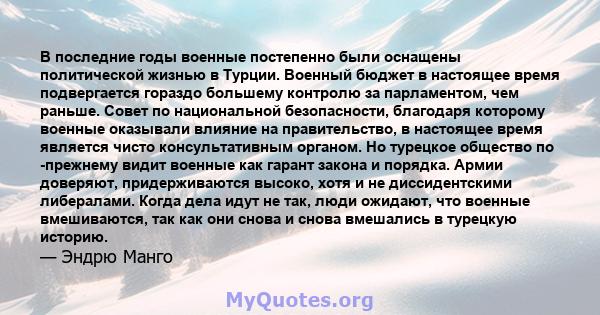 В последние годы военные постепенно были оснащены политической жизнью в Турции. Военный бюджет в настоящее время подвергается гораздо большему контролю за парламентом, чем раньше. Совет по национальной безопасности,