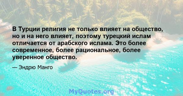 В Турции религия не только влияет на общество, но и на него влияет, поэтому турецкий ислам отличается от арабского ислама. Это более современное, более рациональное, более уверенное общество.