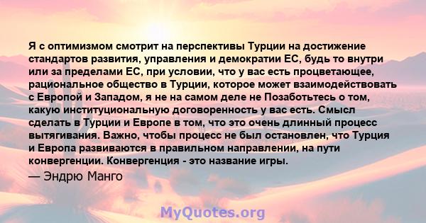 Я с оптимизмом смотрит на перспективы Турции на достижение стандартов развития, управления и демократии ЕС, будь то внутри или за пределами ЕС, при условии, что у вас есть процветающее, рациональное общество в Турции,