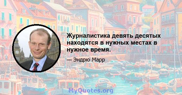 Журналистика девять десятых находятся в нужных местах в нужное время.