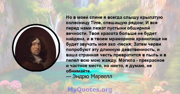 Но в моей спине я всегда слышу крылатую колесницу Time, спешащую рядом; И все перед нами лежат пустыни обширной вечности. Твоя красота больше не будет найдена, и в твоем мраморном хранилище не будет звучать моя эхо