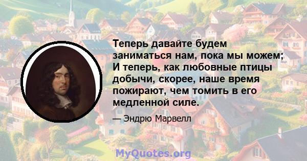 Теперь давайте будем заниматься нам, пока мы можем; И теперь, как любовные птицы добычи, скорее, наше время пожирают, чем томить в его медленной силе.