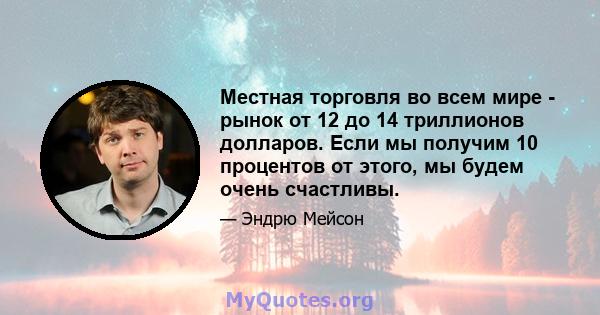 Местная торговля во всем мире - рынок от 12 до 14 триллионов долларов. Если мы получим 10 процентов от этого, мы будем очень счастливы.