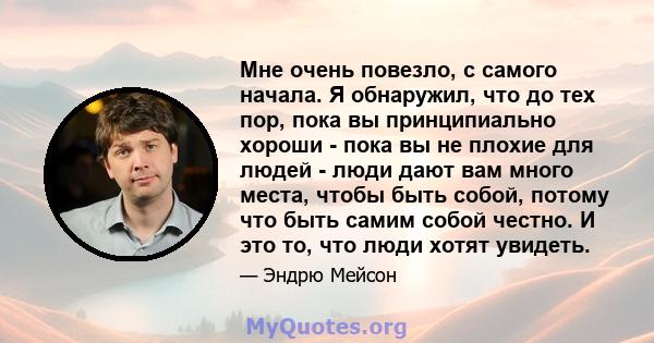 Мне очень повезло, с самого начала. Я обнаружил, что до тех пор, пока вы принципиально хороши - пока вы не плохие для людей - люди дают вам много места, чтобы быть собой, потому что быть самим собой честно. И это то,