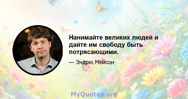 Нанимайте великих людей и дайте им свободу быть потрясающими.