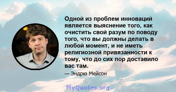 Одной из проблем инноваций является выяснение того, как очистить свой разум по поводу того, что вы должны делать в любой момент, и не иметь религиозной привязанности к тому, что до сих пор доставило вас там.