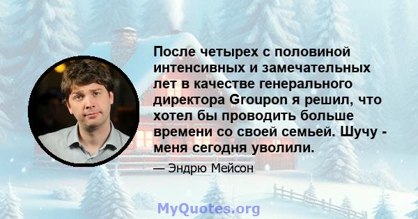 После четырех с половиной интенсивных и замечательных лет в качестве генерального директора Groupon я решил, что хотел бы проводить больше времени со своей семьей. Шучу - меня сегодня уволили.