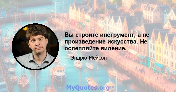 Вы строите инструмент, а не произведение искусства. Не ослепляйте видение.