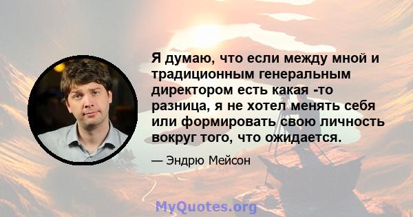 Я думаю, что если между мной и традиционным генеральным директором есть какая -то разница, я не хотел менять себя или формировать свою личность вокруг того, что ожидается.