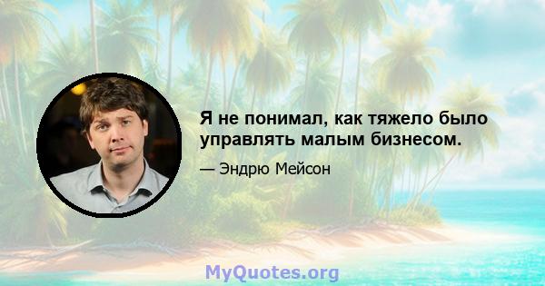 Я не понимал, как тяжело было управлять малым бизнесом.