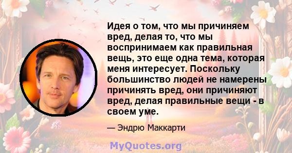 Идея о том, что мы причиняем вред, делая то, что мы воспринимаем как правильная вещь, это еще одна тема, которая меня интересует. Поскольку большинство людей не намерены причинять вред, они причиняют вред, делая