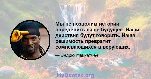 Мы не позволим истории определить наше будущее. Наши действия будут говорить. Наша решимость превратит сомневающихся в верующих.