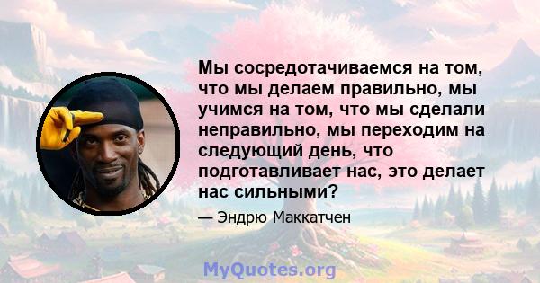 Мы сосредотачиваемся на том, что мы делаем правильно, мы учимся на том, что мы сделали неправильно, мы переходим на следующий день, что подготавливает нас, это делает нас сильными?