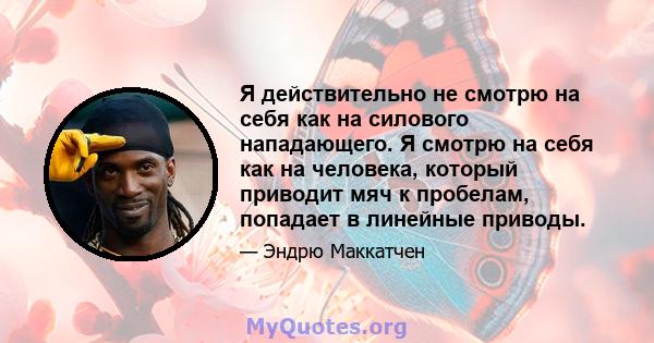 Я действительно не смотрю на себя как на силового нападающего. Я смотрю на себя как на человека, который приводит мяч к пробелам, попадает в линейные приводы.