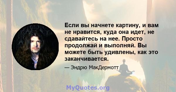 Если вы начнете картину, и вам не нравится, куда она идет, не сдавайтесь на нее. Просто продолжай и выполняй. Вы можете быть удивлены, как это заканчивается.