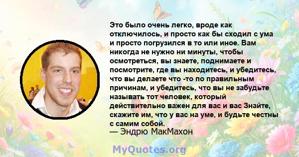 Это было очень легко, вроде как отключилось, и просто как бы сходил с ума и просто погрузился в то или иное. Вам никогда не нужно ни минуты, чтобы осмотреться, вы знаете, поднимаете и посмотрите, где вы находитесь, и