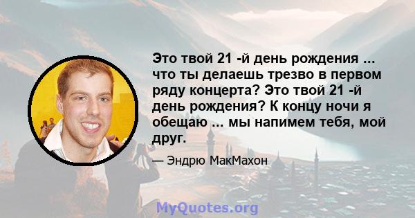 Это твой 21 -й день рождения ... что ты делаешь трезво в первом ряду концерта? Это твой 21 -й день рождения? К концу ночи я обещаю ... мы напимем тебя, мой друг.