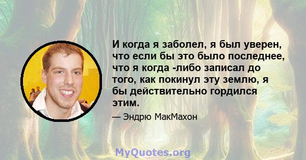 И когда я заболел, я был уверен, что если бы это было последнее, что я когда -либо записал до того, как покинул эту землю, я бы действительно гордился этим.