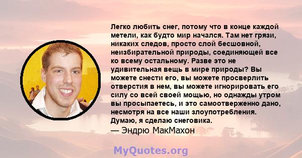 Легко любить снег, потому что в конце каждой метели, как будто мир начался. Там нет грязи, никаких следов, просто слой бесшовной, неизбирательной природы, соединяющей все ко всему остальному. Разве это не удивительная