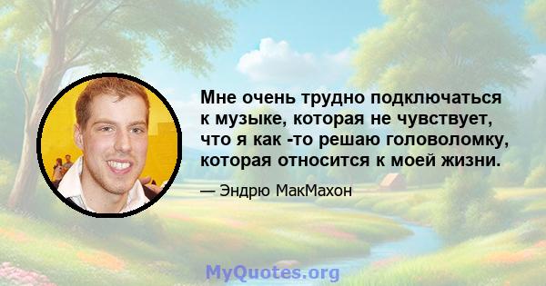 Мне очень трудно подключаться к музыке, которая не чувствует, что я как -то решаю головоломку, которая относится к моей жизни.