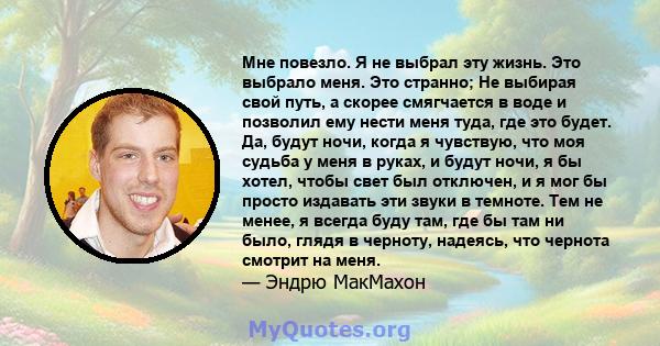 Мне повезло. Я не выбрал эту жизнь. Это выбрало меня. Это странно; Не выбирая свой путь, а скорее смягчается в воде и позволил ему нести меня туда, где это будет. Да, будут ночи, когда я чувствую, что моя судьба у меня