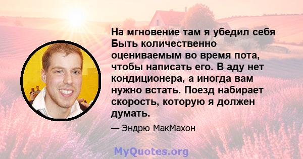 На мгновение там я убедил себя Быть количественно оцениваемым во время пота, чтобы написать его. В аду нет кондиционера, а иногда вам нужно встать. Поезд набирает скорость, которую я должен думать.