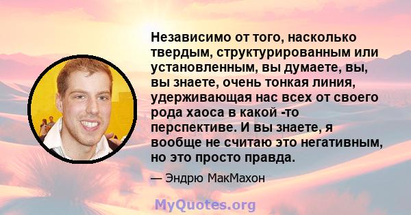 Независимо от того, насколько твердым, структурированным или установленным, вы думаете, вы, вы знаете, очень тонкая линия, удерживающая нас всех от своего рода хаоса в какой -то перспективе. И вы знаете, я вообще не