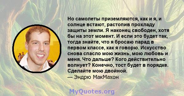 Но самолеты приземляются, как и я, и солнце встают, растопив прохладу защиты земли. Я наконец свободен, хотя бы на этот момент. И если это будет так, тогда знайте, что я бросаю парад в первом классе, как я говорю.