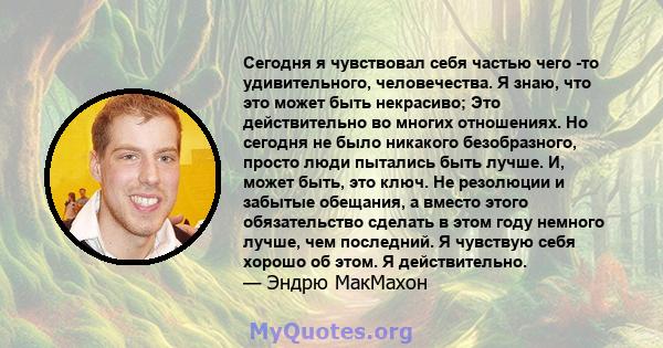 Сегодня я чувствовал себя частью чего -то удивительного, человечества. Я знаю, что это может быть некрасиво; Это действительно во многих отношениях. Но сегодня не было никакого безобразного, просто люди пытались быть