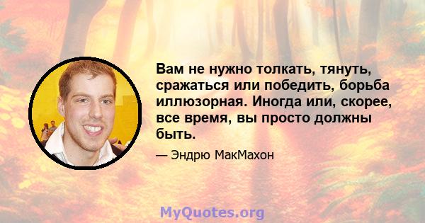 Вам не нужно толкать, тянуть, сражаться или победить, борьба иллюзорная. Иногда или, скорее, все время, вы просто должны быть.