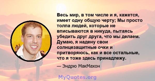 Весь мир, в том числе и я, кажется, имеет одну общую черту; Мы просто толпа людей, которые не вписываются в никуда, пытаясь убедить друг друга, что мы делаем. Думаю, я надену свои солнцезащитные очки и притворяюсь, как