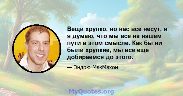 Вещи хрупко, но нас все несут, и я думаю, что мы все на нашем пути в этом смысле. Как бы ни были хрупкие, мы все еще добираемся до этого.