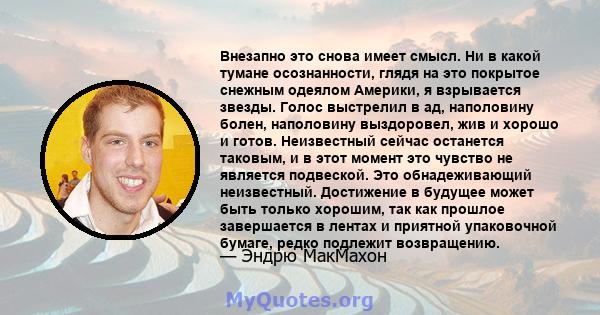 Внезапно это снова имеет смысл. Ни в какой тумане осознанности, глядя на это покрытое снежным одеялом Америки, я взрывается звезды. Голос выстрелил в ад, наполовину болен, наполовину выздоровел, жив и хорошо и готов.