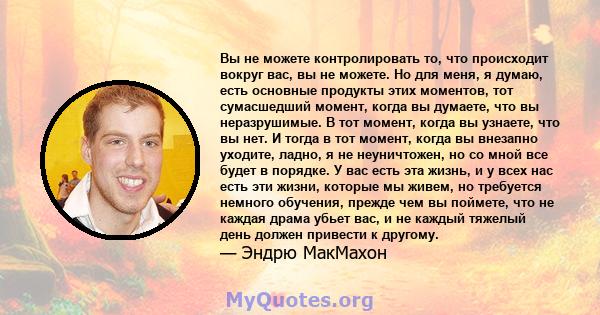 Вы не можете контролировать то, что происходит вокруг вас, вы не можете. Но для меня, я думаю, есть основные продукты этих моментов, тот сумасшедший момент, когда вы думаете, что вы неразрушимые. В тот момент, когда вы