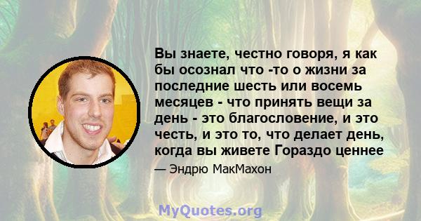 Вы знаете, честно говоря, я как бы осознал что -то о жизни за последние шесть или восемь месяцев - что принять вещи за день - это благословение, и это честь, и это то, что делает день, когда вы живете Гораздо ценнее