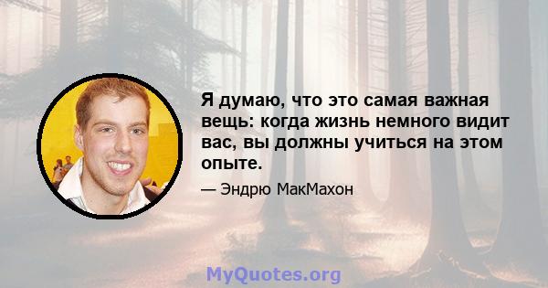 Я думаю, что это самая важная вещь: когда жизнь немного видит вас, вы должны учиться на этом опыте.