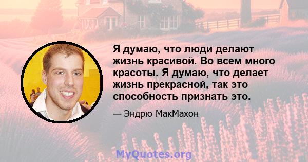 Я думаю, что люди делают жизнь красивой. Во всем много красоты. Я думаю, что делает жизнь прекрасной, так это способность признать это.