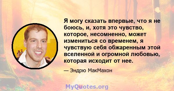 Я могу сказать впервые, что я не боюсь, и, хотя это чувство, которое, несомненно, может измениться со временем, я чувствую себя обжаренным этой вселенной и огромной любовью, которая исходит от нее.