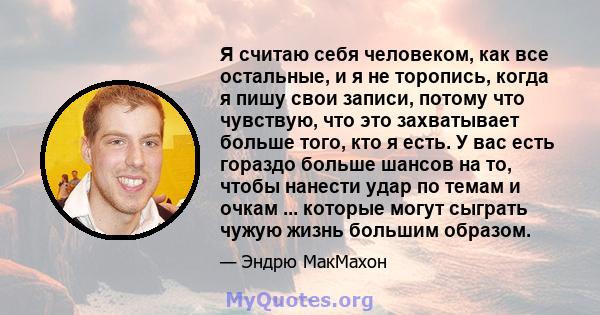 Я считаю себя человеком, как все остальные, и я не торопись, когда я пишу свои записи, потому что чувствую, что это захватывает больше того, кто я есть. У вас есть гораздо больше шансов на то, чтобы нанести удар по