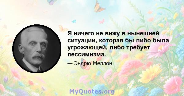 Я ничего не вижу в нынешней ситуации, которая бы либо была угрожающей, либо требует пессимизма.