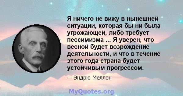 Я ничего не вижу в нынешней ситуации, которая бы ни была угрожающей, либо требует пессимизма ... Я уверен, что весной будет возрождение деятельности, и что в течение этого года страна будет устойчивым прогрессом.