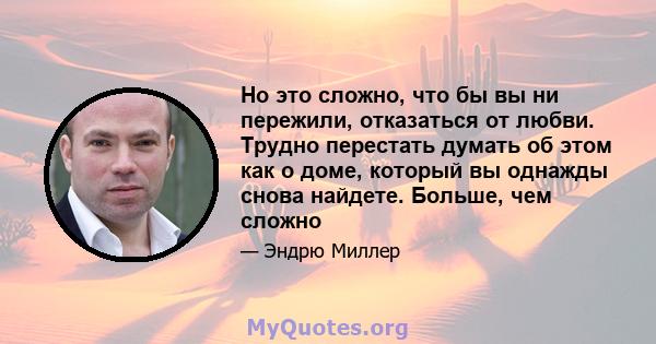 Но это сложно, что бы вы ни пережили, отказаться от любви. Трудно перестать думать об этом как о доме, который вы однажды снова найдете. Больше, чем сложно