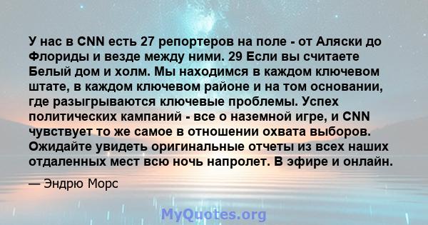 У нас в CNN есть 27 репортеров на поле - от Аляски до Флориды и везде между ними. 29 Если вы считаете Белый дом и холм. Мы находимся в каждом ключевом штате, в каждом ключевом районе и на том основании, где