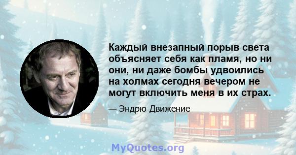 Каждый внезапный порыв света объясняет себя как пламя, но ни они, ни даже бомбы удвоились на холмах сегодня вечером не могут включить меня в их страх.