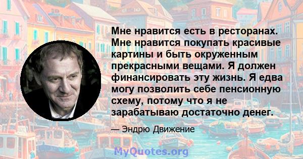 Мне нравится есть в ресторанах. Мне нравится покупать красивые картины и быть окруженным прекрасными вещами. Я должен финансировать эту жизнь. Я едва могу позволить себе пенсионную схему, потому что я не зарабатываю