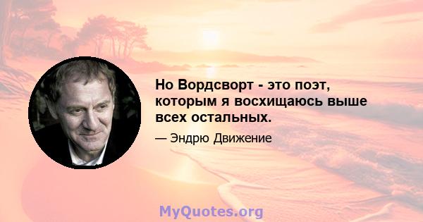 Но Вордсворт - это поэт, которым я восхищаюсь выше всех остальных.