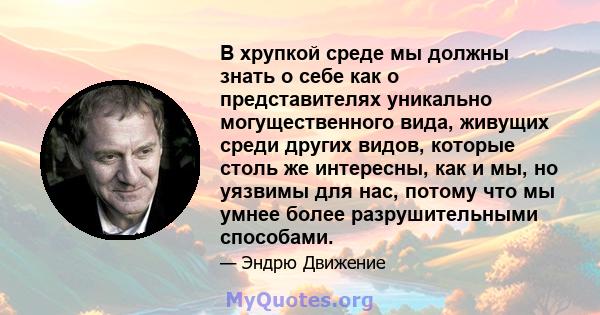 В хрупкой среде мы должны знать о себе как о представителях уникально могущественного вида, живущих среди других видов, которые столь же интересны, как и мы, но уязвимы для нас, потому что мы умнее более разрушительными 