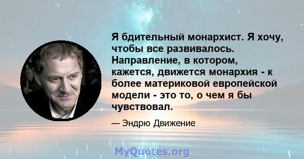 Я бдительный монархист. Я хочу, чтобы все развивалось. Направление, в котором, кажется, движется монархия - к более материковой европейской модели - это то, о чем я бы чувствовал.