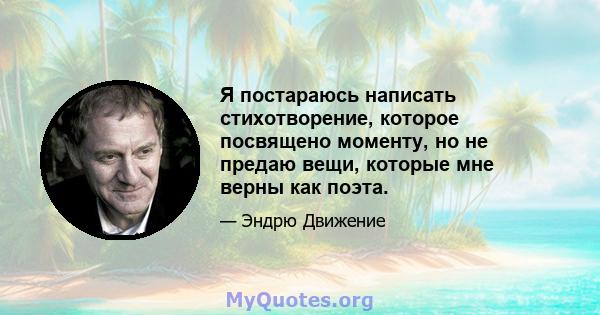 Я постараюсь написать стихотворение, которое посвящено моменту, но не предаю вещи, которые мне верны как поэта.