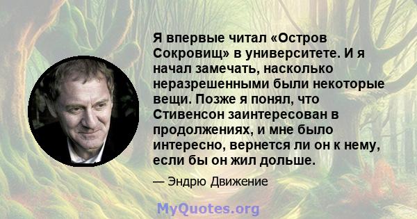 Я впервые читал «Остров Сокровищ» в университете. И я начал замечать, насколько неразрешенными были некоторые вещи. Позже я понял, что Стивенсон заинтересован в продолжениях, и мне было интересно, вернется ли он к нему, 